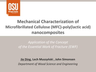 Mechanical Characterization of
Microfibrillated Cellulose (MFC)-poly(lactic acid)
                nanocomposites
              Application of the Concept
       of the Essential Work of Fracture (EWF)


        Jie Ding, Lech Muszyński , John Simonsen
       Department of Wood Science and Engineering
 
