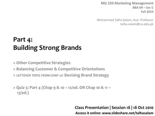 MG 220 Marketing Management
BBA 09 – Sec C
Fall 2010
Muhammad Talha Salam, Asst. Professor
talha.salam@nu.edu.pk
Access it online: www.slideshare.net/talhasalam
Part 4:
Building Strong Brands
> Other Competitive Strategies
> Balancing Customer & Competitive Orientations
> LEFTOVER TOPIC FROM CHAP 10: Devising Brand Strategy
> Quiz 5: Part 4 (Chap 9 & 10 – 12/ed. OR Chap 10 & 11 –
13/ed.)
Class Presentation | Session 18 | 18 Oct 2010
 