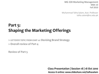 MG 220 Marketing Management
MBA 10
Fall 2010
Muhammad Talha Salam, Asst. Professor
talha.salam@nu.edu.pk
Access it online: www.slideshare.net/talhasalam
Part 5:
Shaping the Marketing Offerings
> LEFTOVER TOPIC FROM CHAP 10: Devising Brand Strategy
> Overall review of Part 4
Review of Part 5
Class Presentation | Session 18 | 18 Oct 2010
 