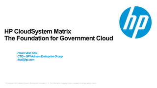 © Copyright 2012 Hewlett-Packard Development Company, L.P. The information contained herein is subject to change without notice.
HP CloudSystem Matrix
The Foundation for Government Cloud
Speaker Name
Title
PhamVinhThai
CTO–HPVietnamEnterpriseGroup
thai@hp.com
 