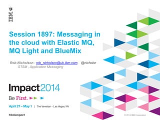 © 2014 IBM Corporation
Session 1897: Messaging in
the cloud with Elastic MQ,
MQ Light and BlueMix
Rob Nicholson : rob_nicholson@uk.ibm.com @nicholsr
STSM , Application Messaging
 