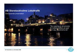 AB Storstockholms Lokaltrafik Övergripande presentation ” SLs uppdrag är att ansvara för kollektivtrafiken på spår och väg i Stockholms län” 