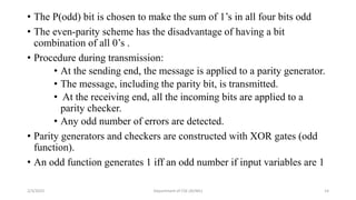 • The P(odd) bit is chosen to make the sum of 1’s in all four bits odd
• The even-parity scheme has the disadvantage of having a bit
combination of all 0’s .
• Procedure during transmission:
• At the sending end, the message is applied to a parity generator.
• The message, including the parity bit, is transmitted.
• At the receiving end, all the incoming bits are applied to a
parity checker.
• Any odd number of errors are detected.
• Parity generators and checkers are constructed with XOR gates (odd
function).
• An odd function generates 1 iff an odd number if input variables are 1
2/3/2023 Department of CSE (AI/ML) 14
 