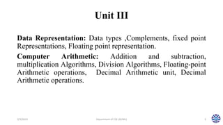 Unit III
Data Representation: Data types ,Complements, fixed point
Representations, Floating point representation.
Computer Arithmetic: Addition and subtraction,
multiplication Algorithms, Division Algorithms, Floating-point
Arithmetic operations, Decimal Arithmetic unit, Decimal
Arithmetic operations.
2/3/2023 Department of CSE (AI/ML) 3
 