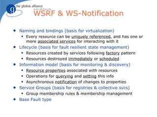 WSRF & WS-Notification

q   Naming and bindings (basis for virtualization)
    x   Every resource can be uniquely referenced, and has one or
        more associated services for interacting with it
q   Lifecycle (basis for fault resilient state management)
    x   Resources created by services following factory pattern
    x   Resources destroyed immediately or scheduled
q   Information model (basis for monitoring & discovery)
    x   Resource properties associated with resources
    x   Operations for querying and setting this info
    x   Asynchronous notification of changes to properties
q   Service Groups (basis for registries & collective svcs)
    x   Group membership rules & membership management
q   Base Fault type
 