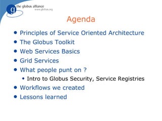 Agenda
q   Principles of Service Oriented Architecture
q   The Globus Toolkit
q   Web Services Basics
q   Grid Services
q   What people punt on ?
    x   Intro to Globus Security, Service Registries
q   Workflows we created
q   Lessons learned
 