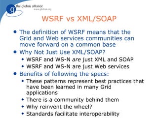 WSRF vs XML/SOAP
q   The definition of WSRF means that the
    Grid and Web services communities can
    move forward on a common base
q   Why Not Just Use XML/SOAP?
    x   WSRF and WS-N are just XML and SOAP
    x   WSRF and WS-N are just Web services
q   Benefits of following the specs:
    x   These patterns represent best practices that
        have been learned in many Grid
        applications
    x   There is a community behind them
    x   Why reinvent the wheel?
    x   Standards facilitate interoperability
 