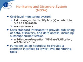Monitoring and Discovery System
                     (MDS4)
q   Grid-level monitoring system
    x   Aid user/agent to identify host(s) on which to
        run an application
    x   Warn on errors
q   Uses standard interfaces to provide publishing
    of data, discovery, and data access, including
    subscription/notification
    x   WS-ResourceProperties, WS-BaseNotification,
        WS-ServiceGroup
q   Functions as an hourglass to provide a
    common interface to lower-level monitoring
    tools
 