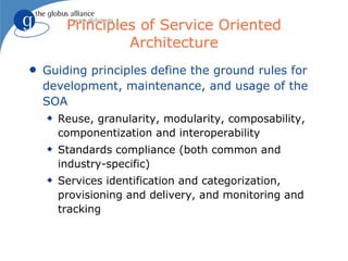 Principles of Service Oriented
                  Architecture
q   Guiding principles define the ground rules for
    development, maintenance, and usage of the
    SOA
    x   Reuse, granularity, modularity, composability,
        componentization and interoperability
    x   Standards compliance (both common and
        industry-specific)
    x   Services identification and categorization,
        provisioning and delivery, and monitoring and
        tracking
 