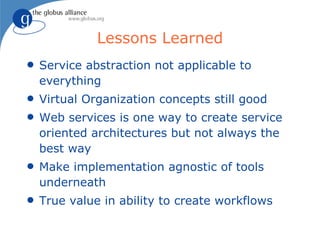 Lessons Learned
q   Service abstraction not applicable to
    everything
q   Virtual Organization concepts still good
q   Web services is one way to create service
    oriented architectures but not always the
    best way
q   Make implementation agnostic of tools
    underneath
q   True value in ability to create workflows
 