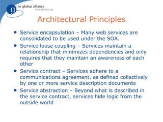 Architectural Principles
q   Service encapsulation – Many web services are
    consolidated to be used under the SOA.
q   Service loose coupling – Services maintain a
    relationship that minimizes dependencies and only
    requires that they maintain an awareness of each
    other
q   Service contract – Services adhere to a
    communications agreement, as defined collectively
    by one or more service description documents
q   Service abstraction – Beyond what is described in
    the service contract, services hide logic from the
    outside world
 