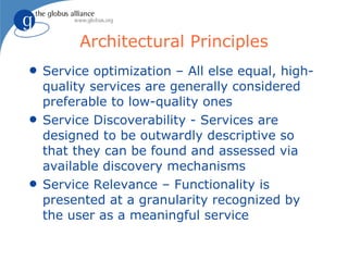 Architectural Principles
q   Service optimization – All else equal, high-
    quality services are generally considered
    preferable to low-quality ones
q   Service Discoverability - Services are
    designed to be outwardly descriptive so
    that they can be found and assessed via
    available discovery mechanisms
q   Service Relevance – Functionality is
    presented at a granularity recognized by
    the user as a meaningful service
 