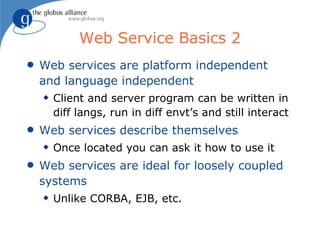 Web Service Basics 2
q   Web services are platform independent
    and language independent
    x   Client and server program can be written in
        diff langs, run in diff envt’s and still interact
q   Web services describe themselves
    x   Once located you can ask it how to use it
q   Web services are ideal for loosely coupled
    systems
    x   Unlike CORBA, EJB, etc.
 
