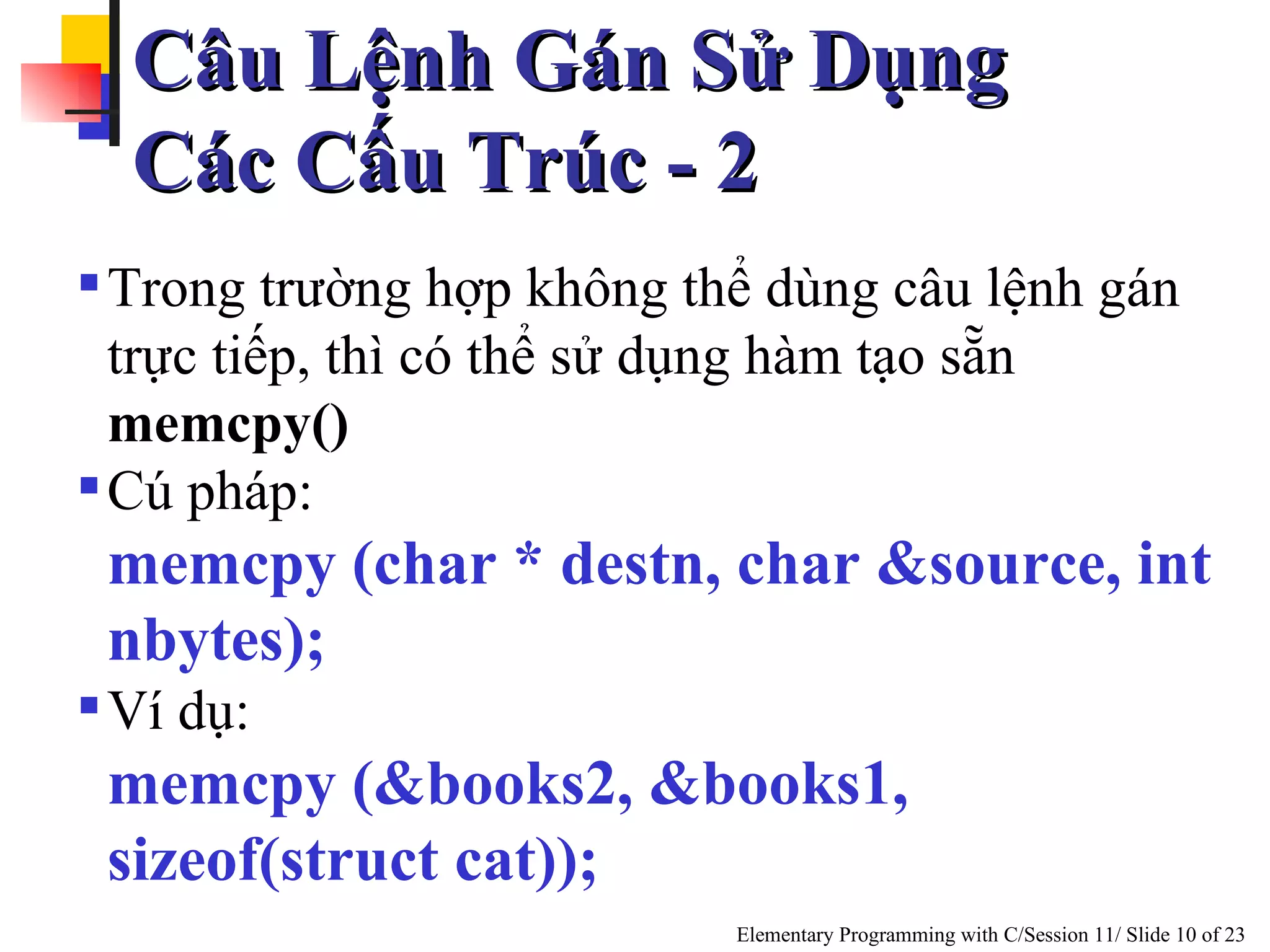 Trong trường hợp không thể dùng câu lệnh gán trực tiếp, thì có thể sử  dụng  hàm tạo sẵn  memcpy() Cú pháp: memcpy (char * destn, char &source, int nbytes); Ví dụ: memcpy (&books2, &books1, sizeof(struct cat)); Câu Lệnh Gán Sử Dụng  Các Cấu Trúc - 2 