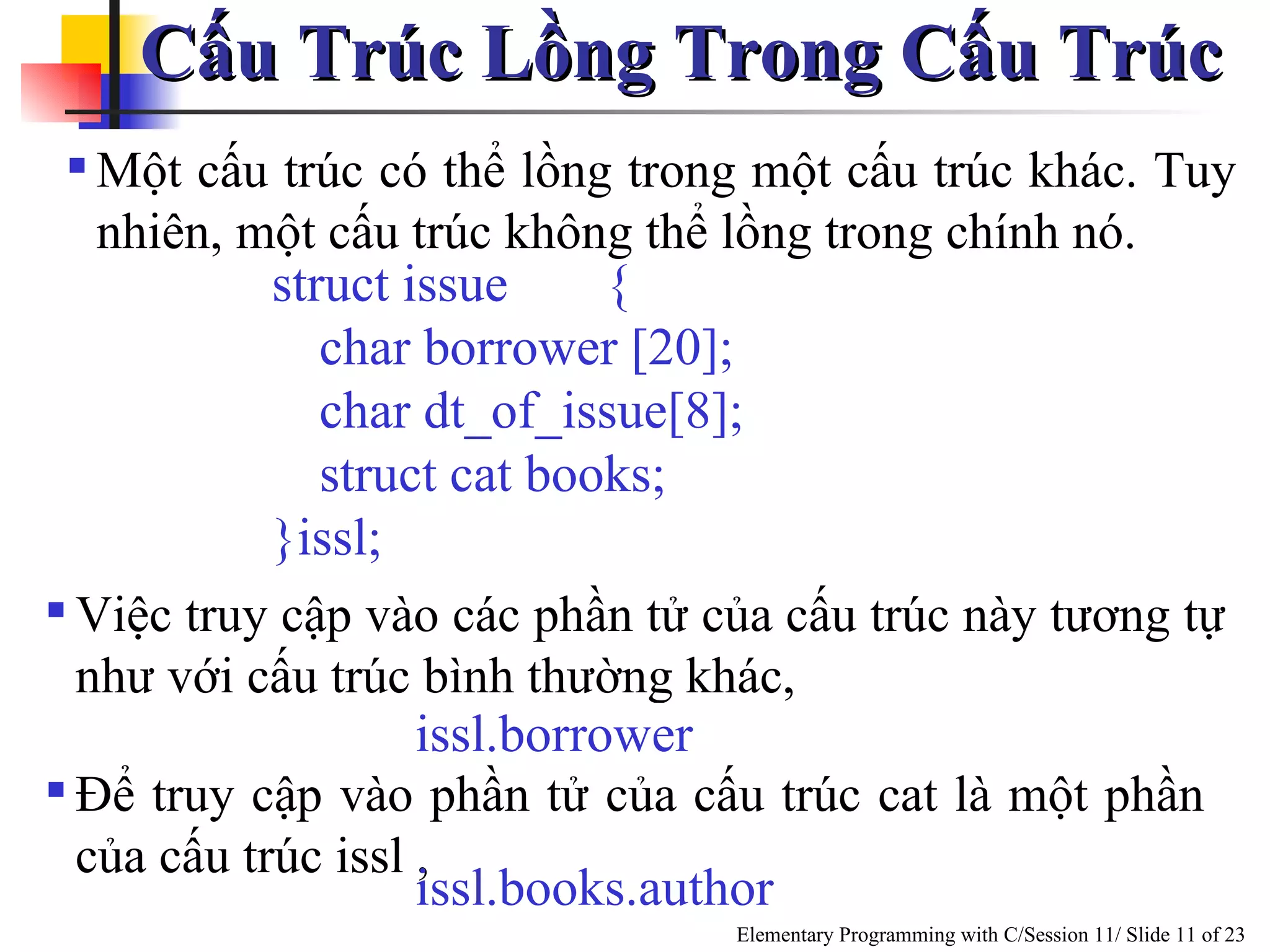 Cấu Trúc Lồng Trong Cấu Trúc  Một cấu trúc có thể lồng trong một cấu trúc khác. Tuy nhiên, một cấu trúc không thể lồng trong chính nó.  Việc truy cập vào các phần tử của cấu trúc này tương tự như với cấu trúc bình thường khác,  struct issue { char borrower [20]; char dt_of_issue[8]; struct cat books; }issl;  issl.borrower Để truy cập vào phần tử của cấu trúc cat là một phần của cấu trúc issl ,  issl.books.author  