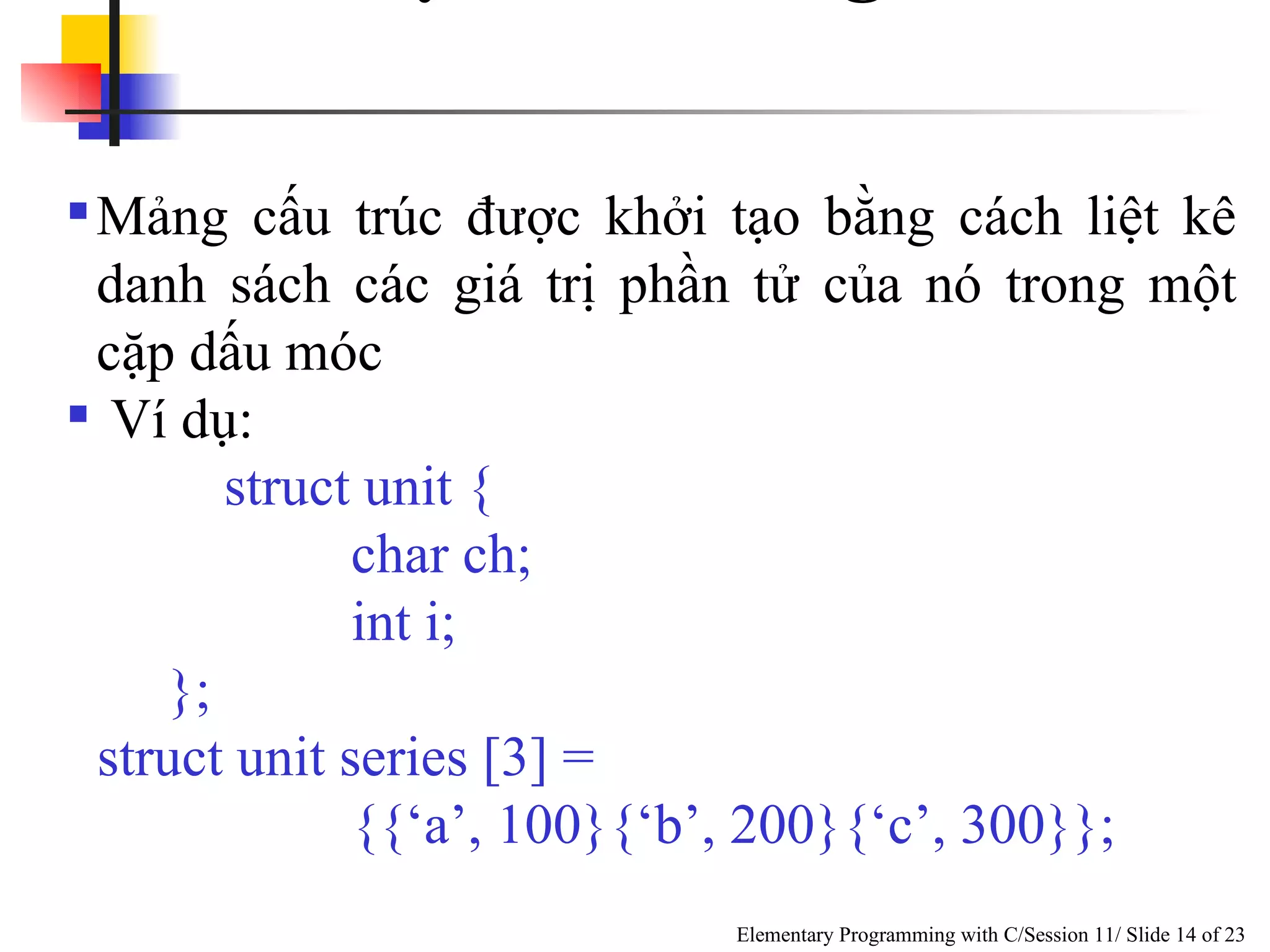 Khởi Tạo Các Mảng Cấu Trúc  Mảng cấu trúc được khởi tạo bằng cách liệt kê danh sách các giá trị phần tử của nó trong một cặp dấu móc Ví dụ: struct unit { char ch; int i; }; struct unit series [3] = {{‘a’, 100}{‘b’, 200}{‘c’, 300}}; 