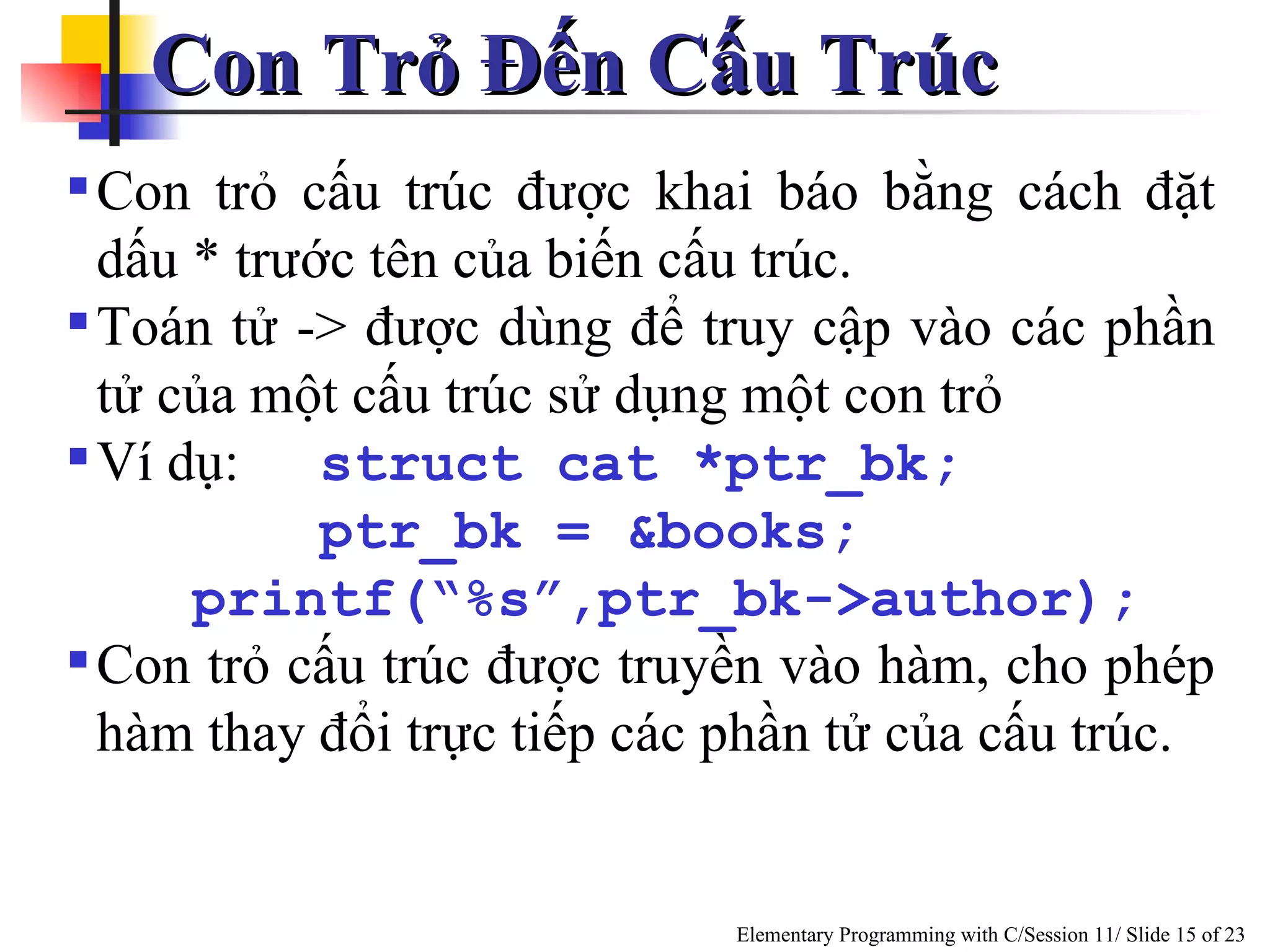 Con Trỏ Đến Cấu Trúc  Con trỏ cấu trúc được khai báo bằng cách đặt dấu * trước tên của biến cấu trúc. Toán tử -> được dùng để truy cập vào các phần tử của một cấu trúc sử dụng một con trỏ Ví dụ: struct cat *ptr_bk;   ptr_bk = &books; printf(“%s”,ptr_bk->author); Con trỏ cấu trúc được truyền vào hàm, cho phép hàm thay đổi trực tiếp các phần tử của cấu trúc.  