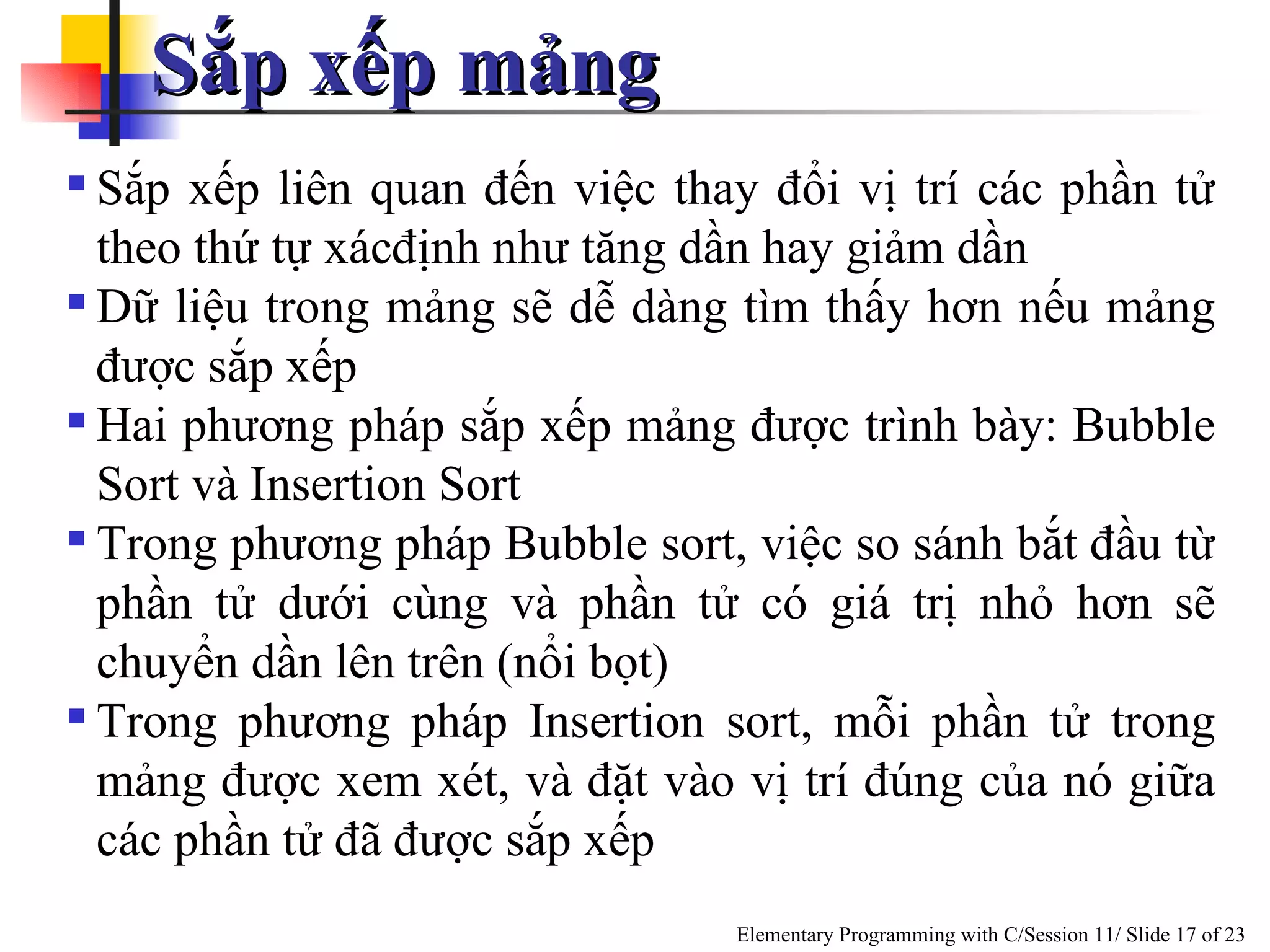 Sắp xếp mảng  Sắp xếp liên quan đến việc thay đổi vị trí các phần tử theo thứ tự xácđịnh như tăng dần hay giảm dần Dữ liệu trong mảng sẽ dễ dàng tìm thấy hơn nếu mảng được sắp xếp  Hai phương pháp sắp xếp mảng được trình bày: Bubble Sort và Insertion Sort Trong phương pháp Bubble sort, việc so sánh bắt đầu từ phần tử dưới cùng và phần tử có giá trị nhỏ hơn sẽ chuyển dần lên trên (nổi bọt) Trong phương pháp Insertion sort, mỗi phần tử trong mảng được xem xét, và đặt vào vị trí đúng của nó giữa các phần tử đã được sắp xếp 