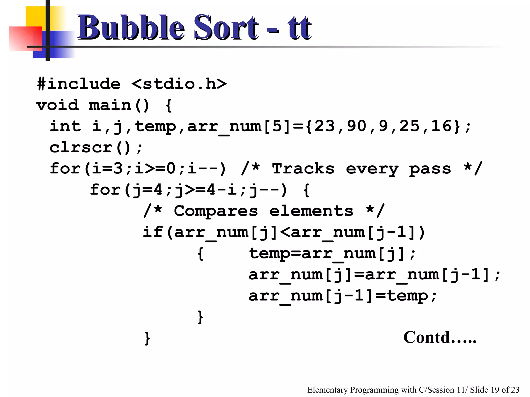 Bubble Sort - tt #include <stdio.h> void main()   { int i,j,temp,arr_num[5]={23,90,9,25,16}; clrscr(); for(i=3;i>=0;i--) /* Tracks every pass */ for(j=4;j>=4-i;j--) { /* Compares elements */ if(arr_num[j]<arr_num[j-1]) { temp=arr_num[j]; arr_num[j]=arr_num[j-1]; arr_num[j-1]=temp; } }   Contd…..   