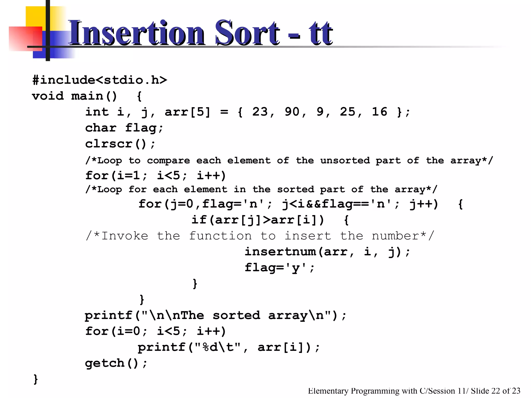 Insertion Sort - tt #include<stdio.h> void main()  { int i, j, arr[5] = { 23, 90, 9, 25, 16 }; char flag; clrscr(); /*Loop to compare each element of the unsorted part of the array*/ for(i=1; i<5; i++) /*Loop for each element in the sorted part of the array*/ for(j=0,flag='n'; j<i&&flag=='n'; j++)  { if(arr[j]>arr[i])  {  /*Invoke the function to insert the number*/ insertnum(arr, i, j); flag='y'; } } printf("\n\nThe sorted array\n"); for(i=0; i<5; i++) printf("%d\t", arr[i]); getch(); } 