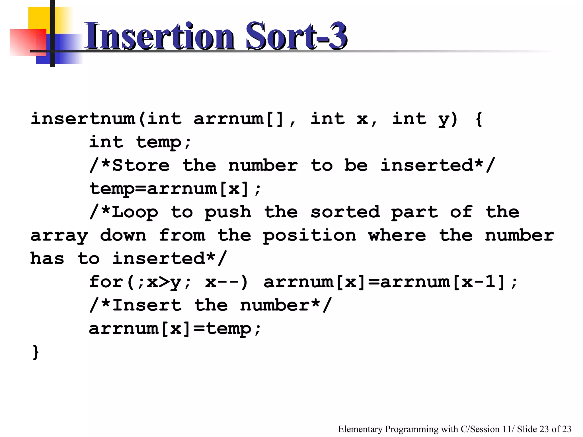 Insertion Sort-3 insertnum(int arrnum[], int x, int y) { int temp; /*Store the number to be inserted*/ temp=arrnum[x]; /*Loop to push the sorted part of the array down from the position where the number has to inserted*/ for(;x>y; x--) arrnum[x]=arrnum[x-1]; /*Insert the number*/ arrnum[x]=temp; } 