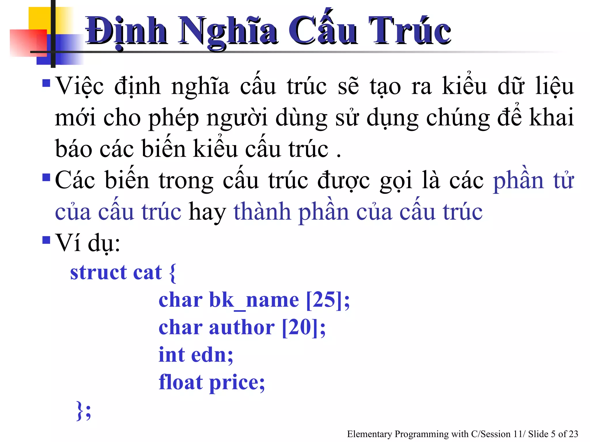 Định Nghĩa Cấu Trúc Việc định nghĩa cấu trúc sẽ tạo ra kiểu dữ liệu mới cho phép người dùng sử dụng chúng để khai báo các biến kiểu cấu trúc .  Các biến trong cấu trúc được gọi là các  phần tử của cấu trúc   hay  thành phần của cấu trúc   Ví dụ: struct cat { char bk_name [25]; char author [20]; int edn; float price; };  