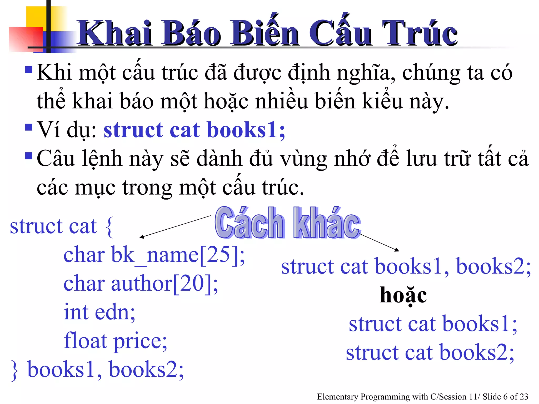 Khai Báo Biến Cấu Trúc  Khi một cấu trúc đã được định nghĩa, chúng ta có thể khai báo một hoặc nhiều biến kiểu này. Ví dụ:  struct cat books1; Câu lệnh này sẽ dành đủ vùng nhớ để lưu trữ tất cả các mục trong một cấu trúc. struct cat { char bk_name[25]; char author[20]; int edn; float price; } books1, books2; Cách khác struct cat books1, books2; hoặc  struct cat books1; struct cat books2;  