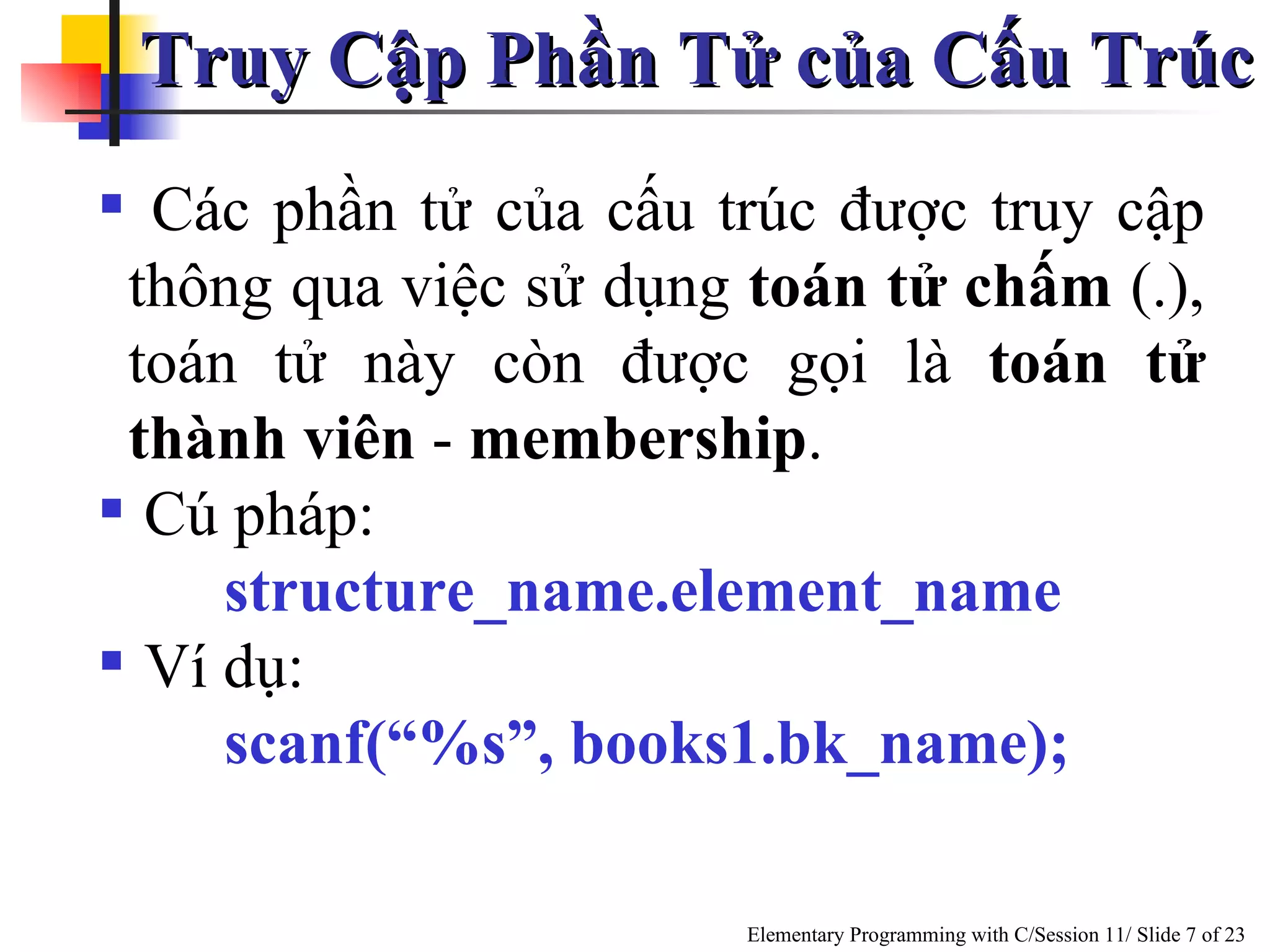 Truy Cập Phần Tử của Cấu Trúc Các phần tử của cấu trúc được truy cập thông qua việc sử dụng  toán tử chấm  (.), toán tử này còn được gọi là  toán tử thành viên  -  membership .  Cú pháp: structure_name.element_name Ví dụ: scanf(“%s”, books1.bk_name); 