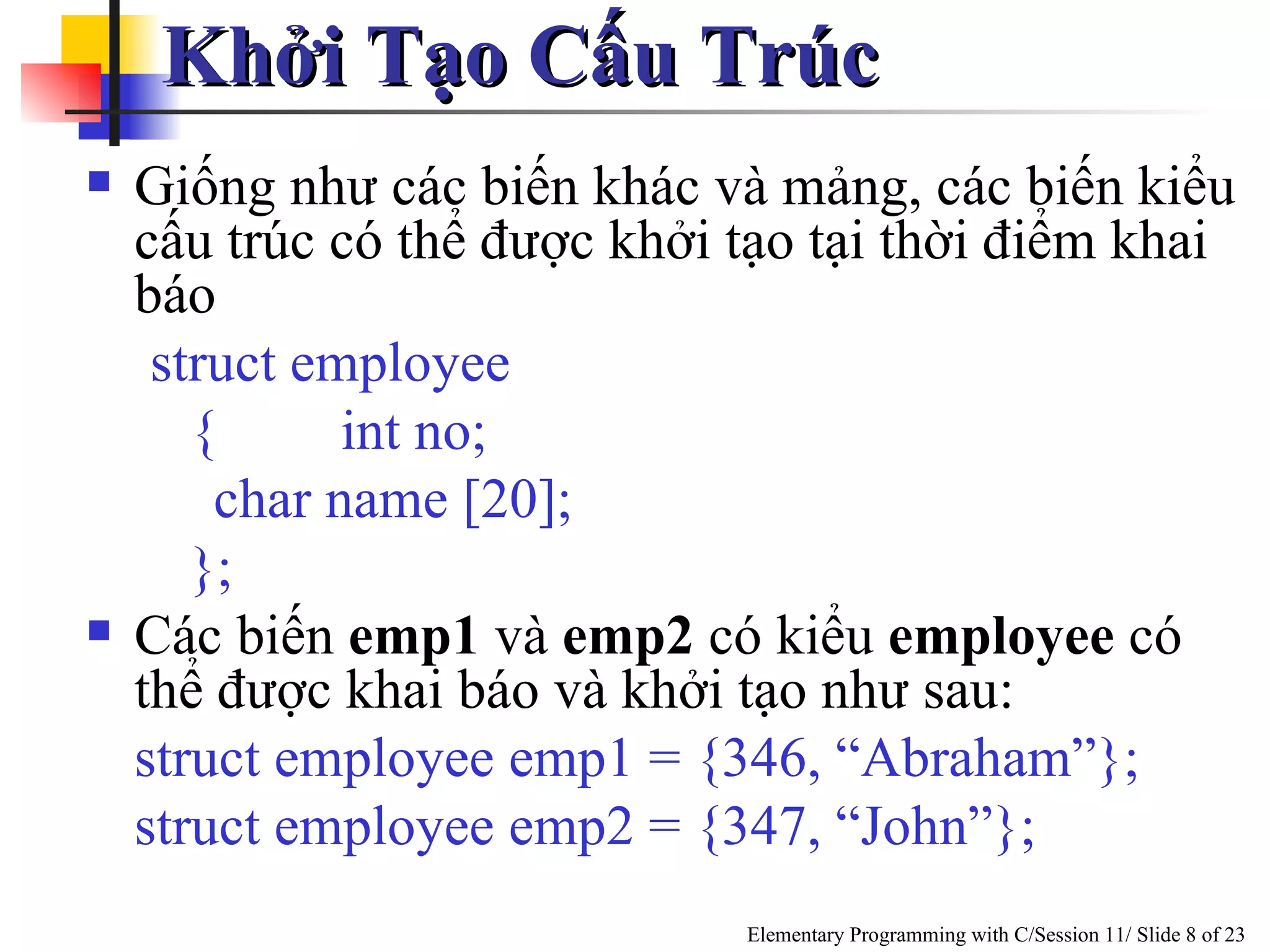 Khởi Tạo Cấu Trúc  Giống như các biến khác và mảng, các biến kiểu cấu trúc có thể được khởi tạo tại thời điểm khai báo struct employee  { int no; char name [20]; }; Các biến  emp1  và  emp2  có kiểu  employee  có thể được khai báo và khởi tạo như sau:   struct employee emp1 = {346, “Abraham”}; struct employee emp2 = {347, “John”}; 