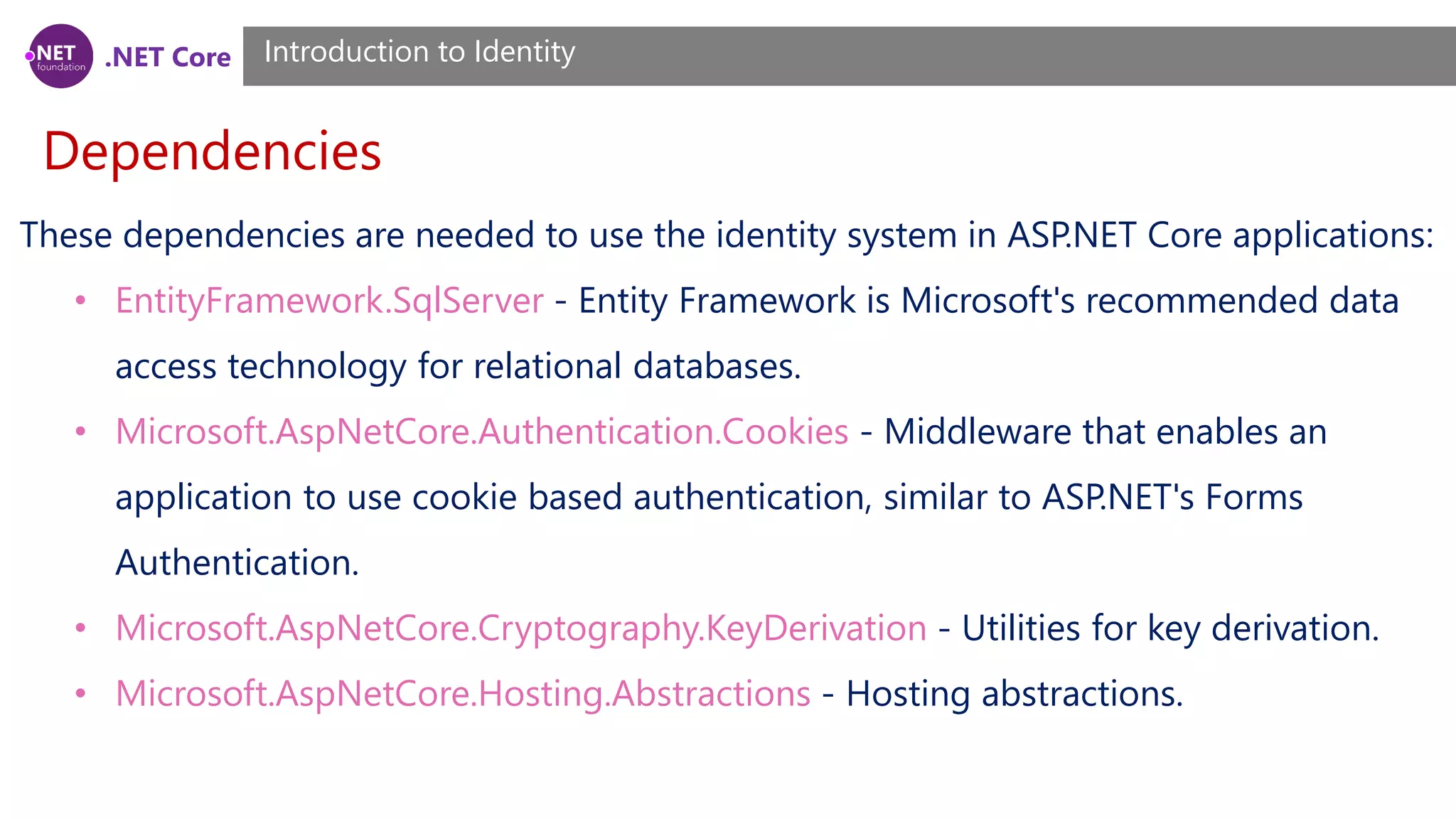.NET Core
Dependencies
Introduction to Identity
These dependencies are needed to use the identity system in ASP.NET Core applications:
• EntityFramework.SqlServer - Entity Framework is Microsoft's recommended data
access technology for relational databases.
• Microsoft.AspNetCore.Authentication.Cookies - Middleware that enables an
application to use cookie based authentication, similar to ASP.NET's Forms
Authentication.
• Microsoft.AspNetCore.Cryptography.KeyDerivation - Utilities for key derivation.
• Microsoft.AspNetCore.Hosting.Abstractions - Hosting abstractions.
 