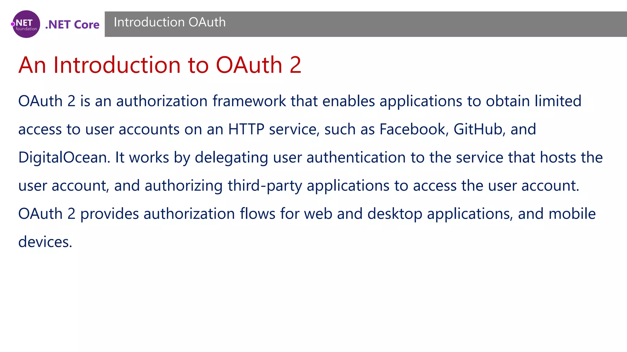 .NET Core
An Introduction to OAuth 2
Introduction OAuth
OAuth 2 is an authorization framework that enables applications to obtain limited
access to user accounts on an HTTP service, such as Facebook, GitHub, and
DigitalOcean. It works by delegating user authentication to the service that hosts the
user account, and authorizing third-party applications to access the user account.
OAuth 2 provides authorization flows for web and desktop applications, and mobile
devices.
 