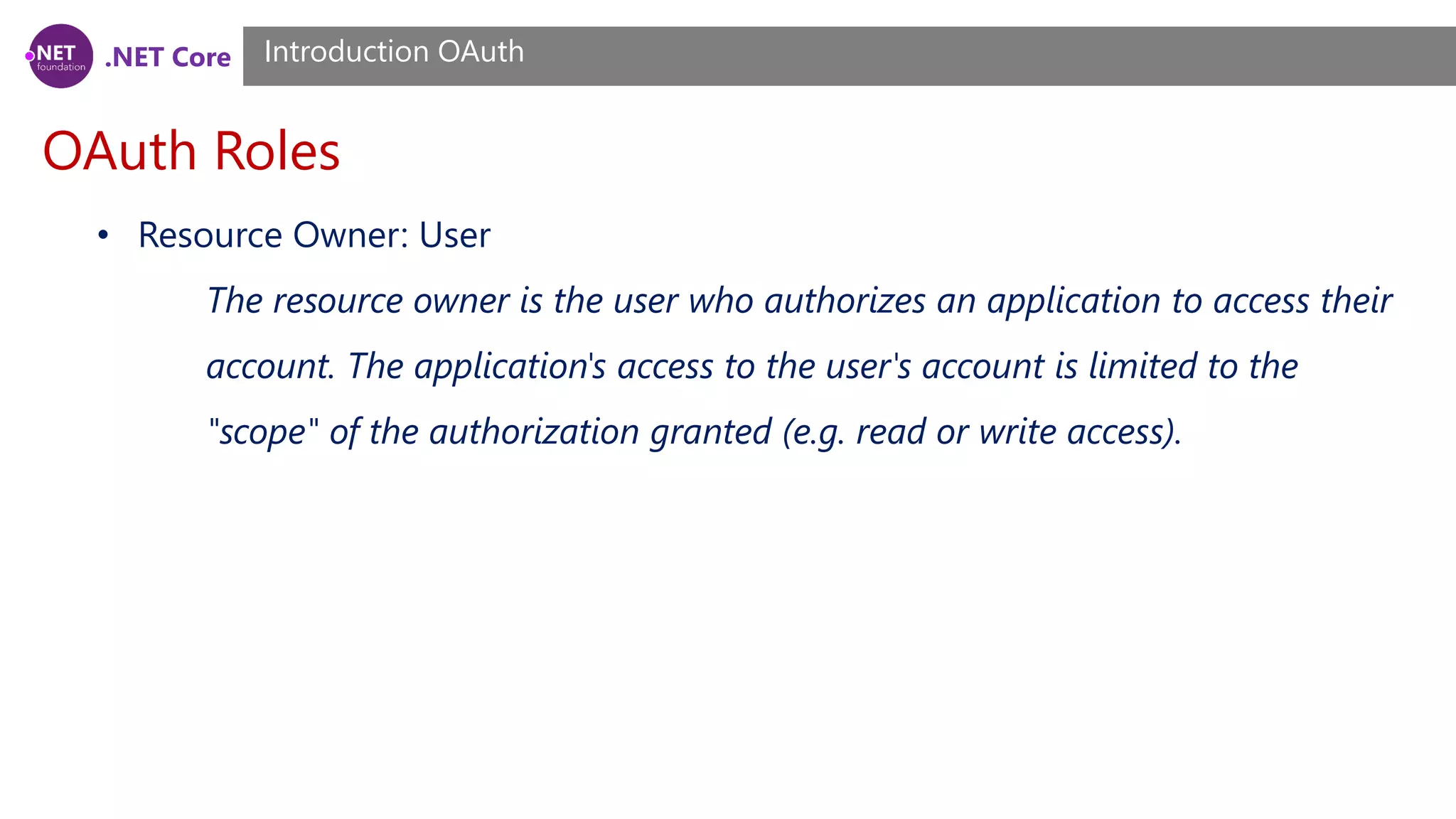 .NET Core
OAuth Roles
Introduction OAuth
• Resource Owner: User
The resource owner is the user who authorizes an application to access their
account. The application's access to the user's account is limited to the
"scope" of the authorization granted (e.g. read or write access).
 