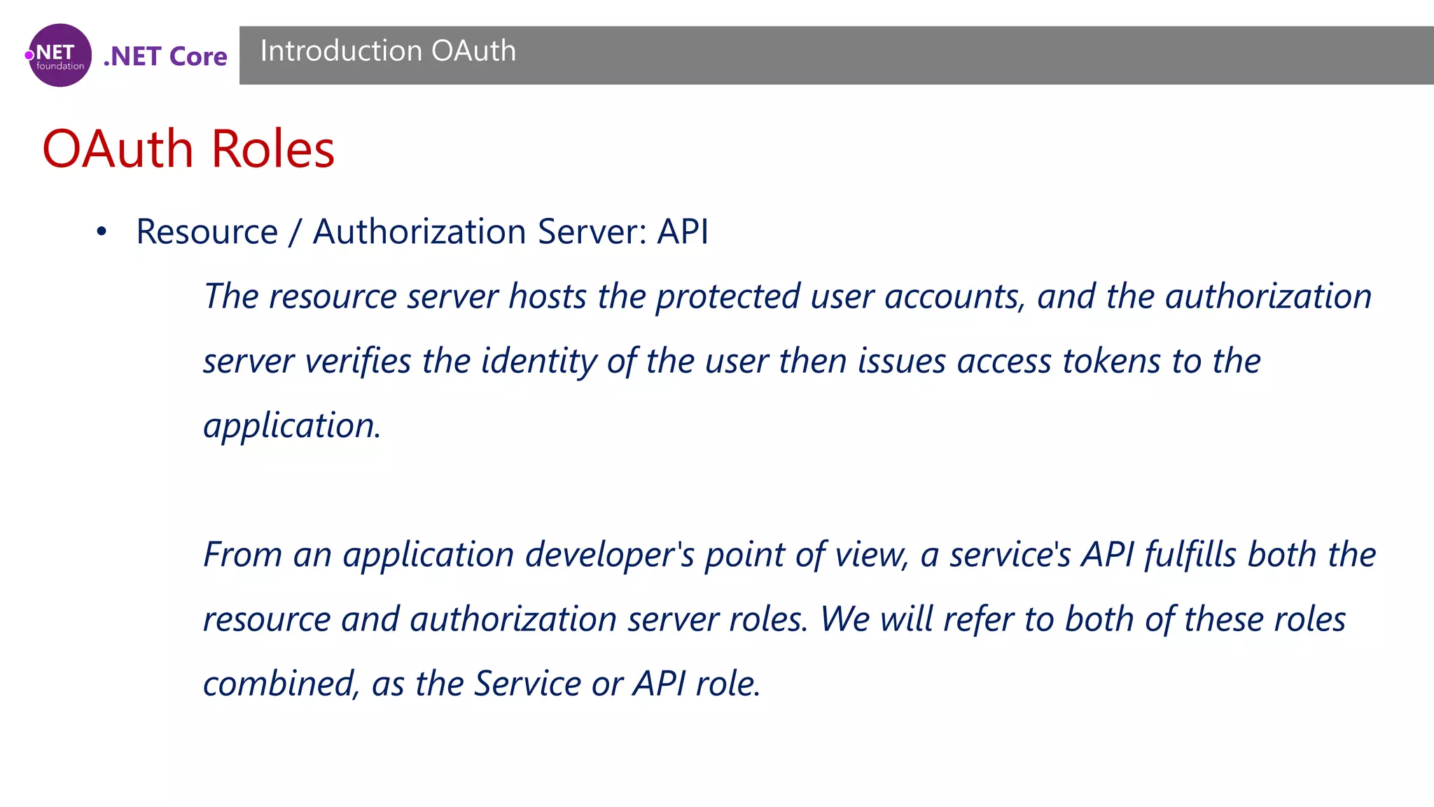 .NET Core
OAuth Roles
Introduction OAuth
• Resource / Authorization Server: API
The resource server hosts the protected user accounts, and the authorization
server verifies the identity of the user then issues access tokens to the
application.
From an application developer's point of view, a service's API fulfills both the
resource and authorization server roles. We will refer to both of these roles
combined, as the Service or API role.
 