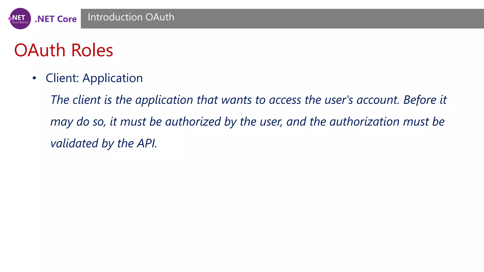 .NET Core
OAuth Roles
Introduction OAuth
• Client: Application
The client is the application that wants to access the user's account. Before it
may do so, it must be authorized by the user, and the authorization must be
validated by the API.
 