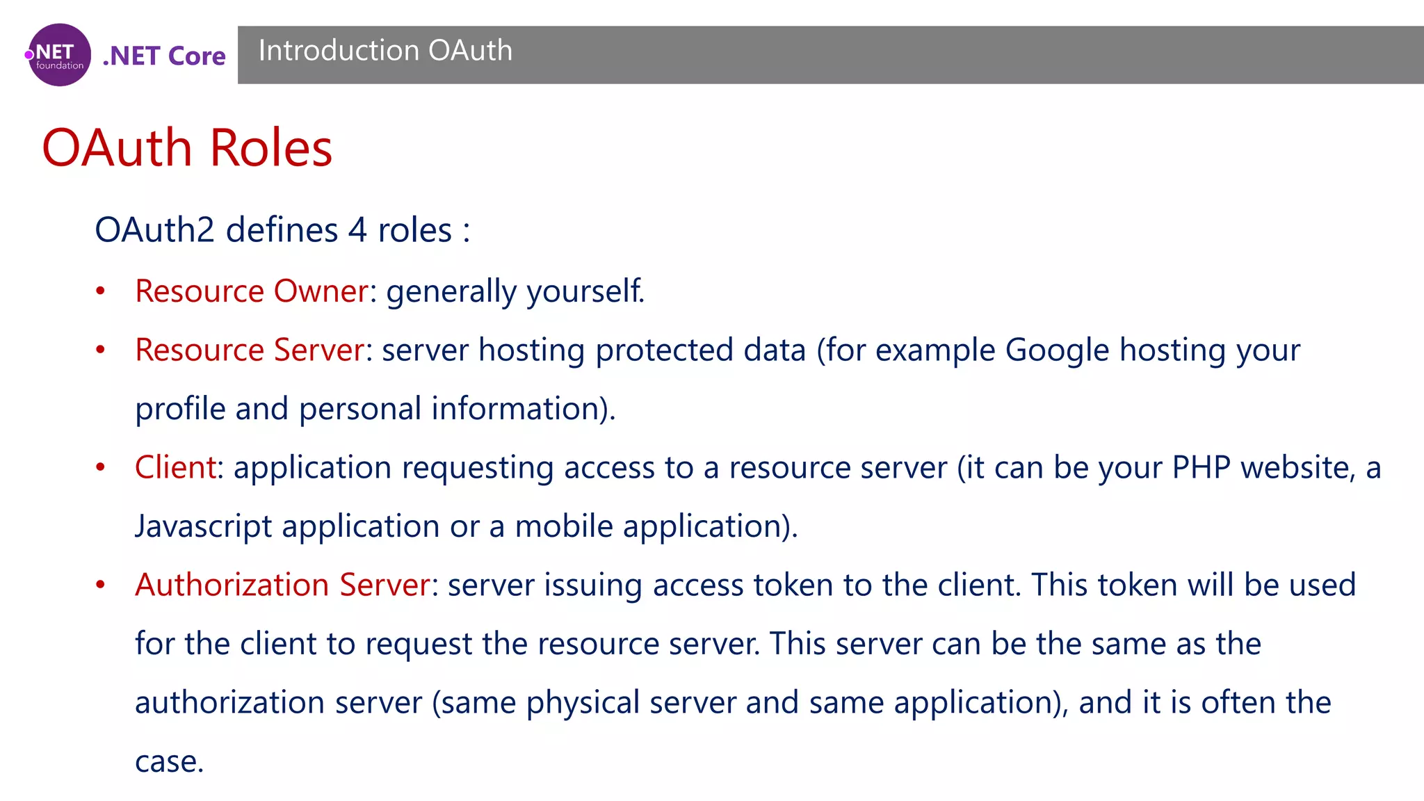 .NET Core
OAuth Roles
Introduction OAuth
OAuth2 defines 4 roles :
• Resource Owner: generally yourself.
• Resource Server: server hosting protected data (for example Google hosting your
profile and personal information).
• Client: application requesting access to a resource server (it can be your PHP website, a
Javascript application or a mobile application).
• Authorization Server: server issuing access token to the client. This token will be used
for the client to request the resource server. This server can be the same as the
authorization server (same physical server and same application), and it is often the
case.
 