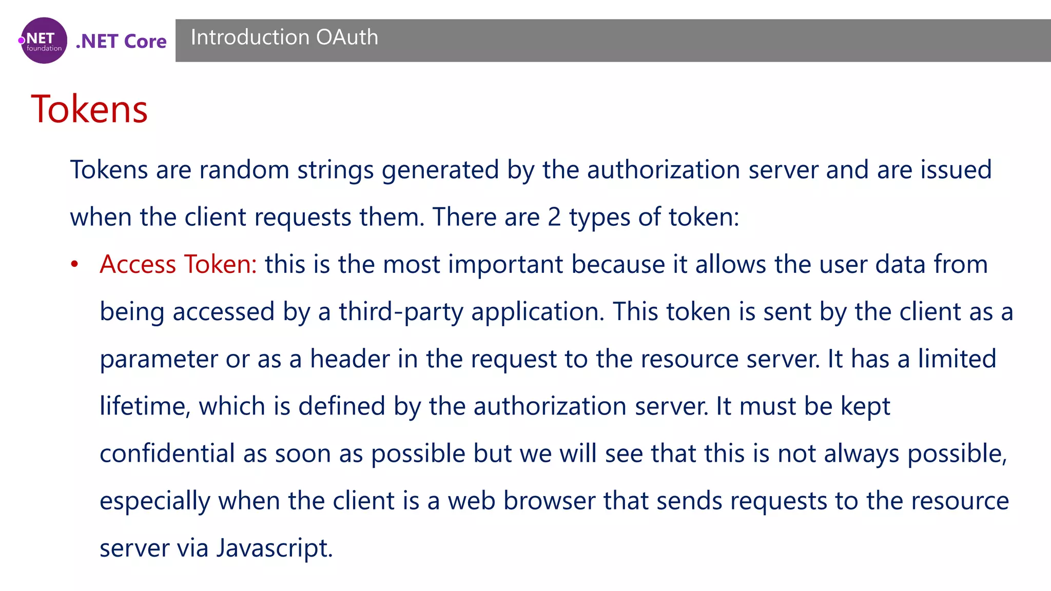 .NET Core
Tokens
Introduction OAuth
Tokens are random strings generated by the authorization server and are issued
when the client requests them. There are 2 types of token:
• Access Token: this is the most important because it allows the user data from
being accessed by a third-party application. This token is sent by the client as a
parameter or as a header in the request to the resource server. It has a limited
lifetime, which is defined by the authorization server. It must be kept
confidential as soon as possible but we will see that this is not always possible,
especially when the client is a web browser that sends requests to the resource
server via Javascript.
 