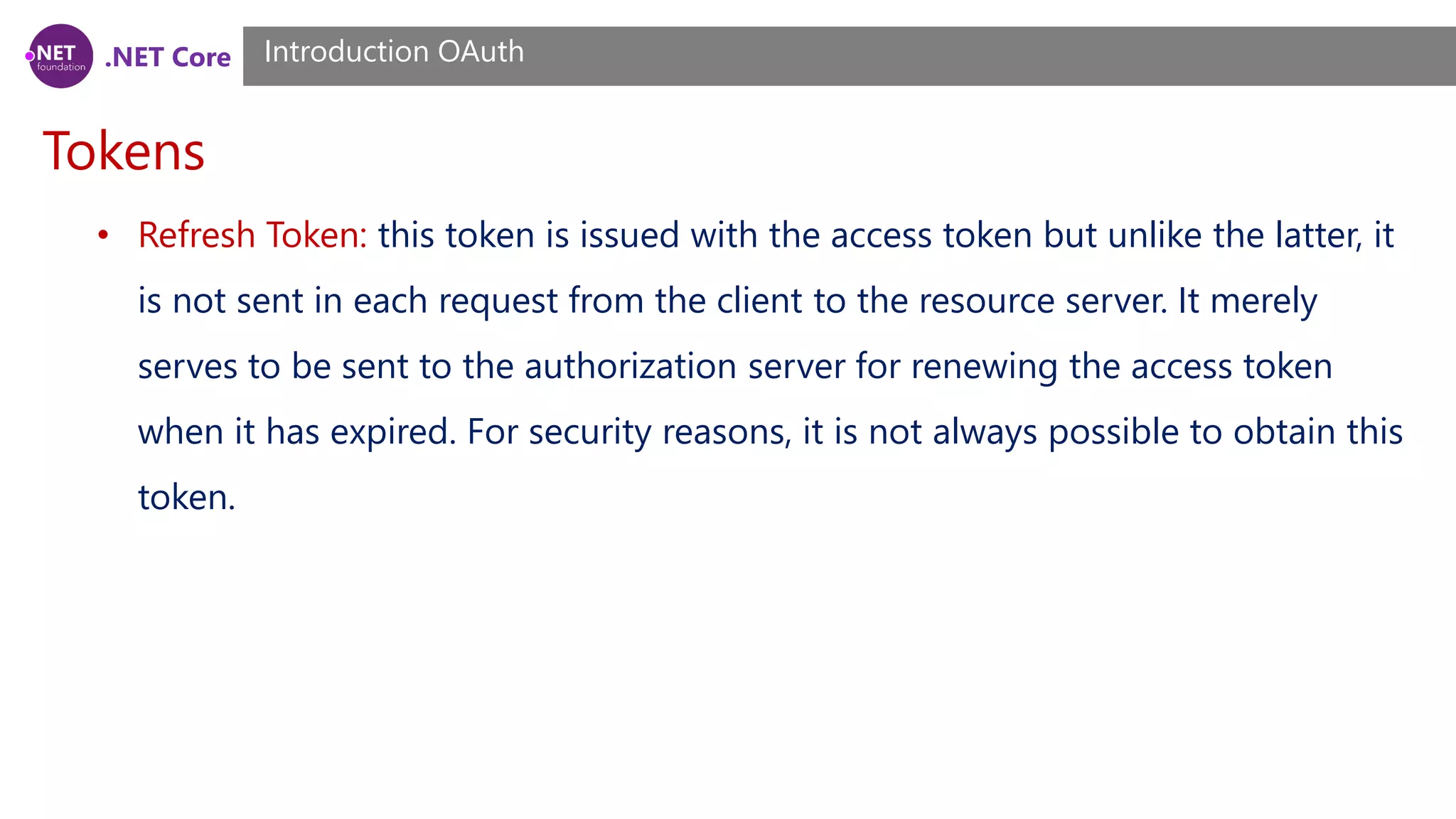 .NET Core
Tokens
Introduction OAuth
• Refresh Token: this token is issued with the access token but unlike the latter, it
is not sent in each request from the client to the resource server. It merely
serves to be sent to the authorization server for renewing the access token
when it has expired. For security reasons, it is not always possible to obtain this
token.
 