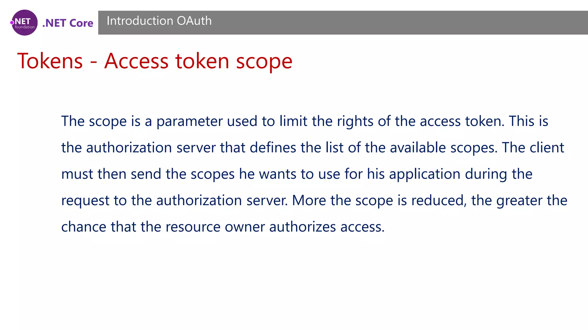 .NET Core
Tokens - Access token scope
Introduction OAuth
The scope is a parameter used to limit the rights of the access token. This is
the authorization server that defines the list of the available scopes. The client
must then send the scopes he wants to use for his application during the
request to the authorization server. More the scope is reduced, the greater the
chance that the resource owner authorizes access.
 