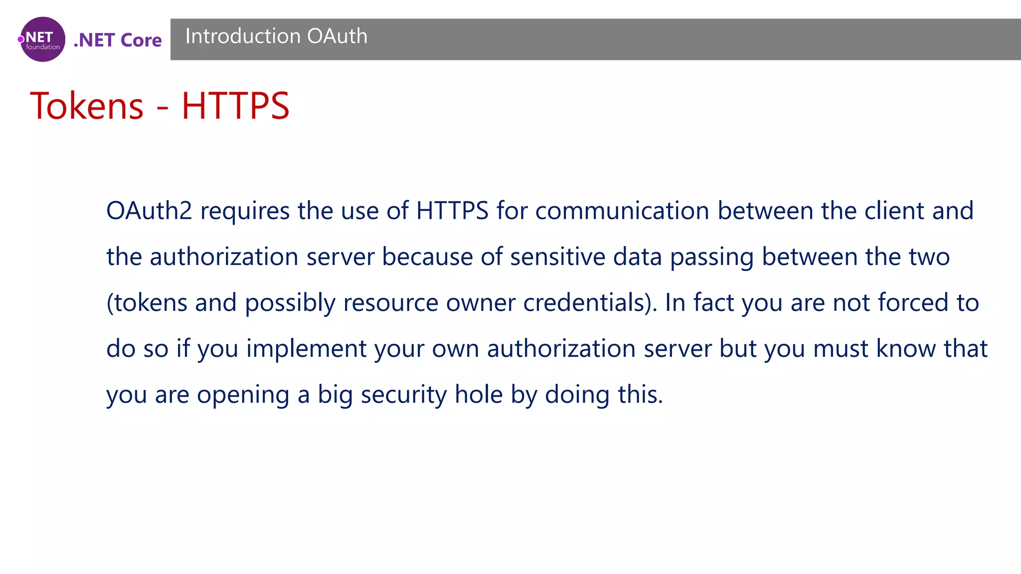 .NET Core
Tokens - HTTPS
Introduction OAuth
OAuth2 requires the use of HTTPS for communication between the client and
the authorization server because of sensitive data passing between the two
(tokens and possibly resource owner credentials). In fact you are not forced to
do so if you implement your own authorization server but you must know that
you are opening a big security hole by doing this.
 