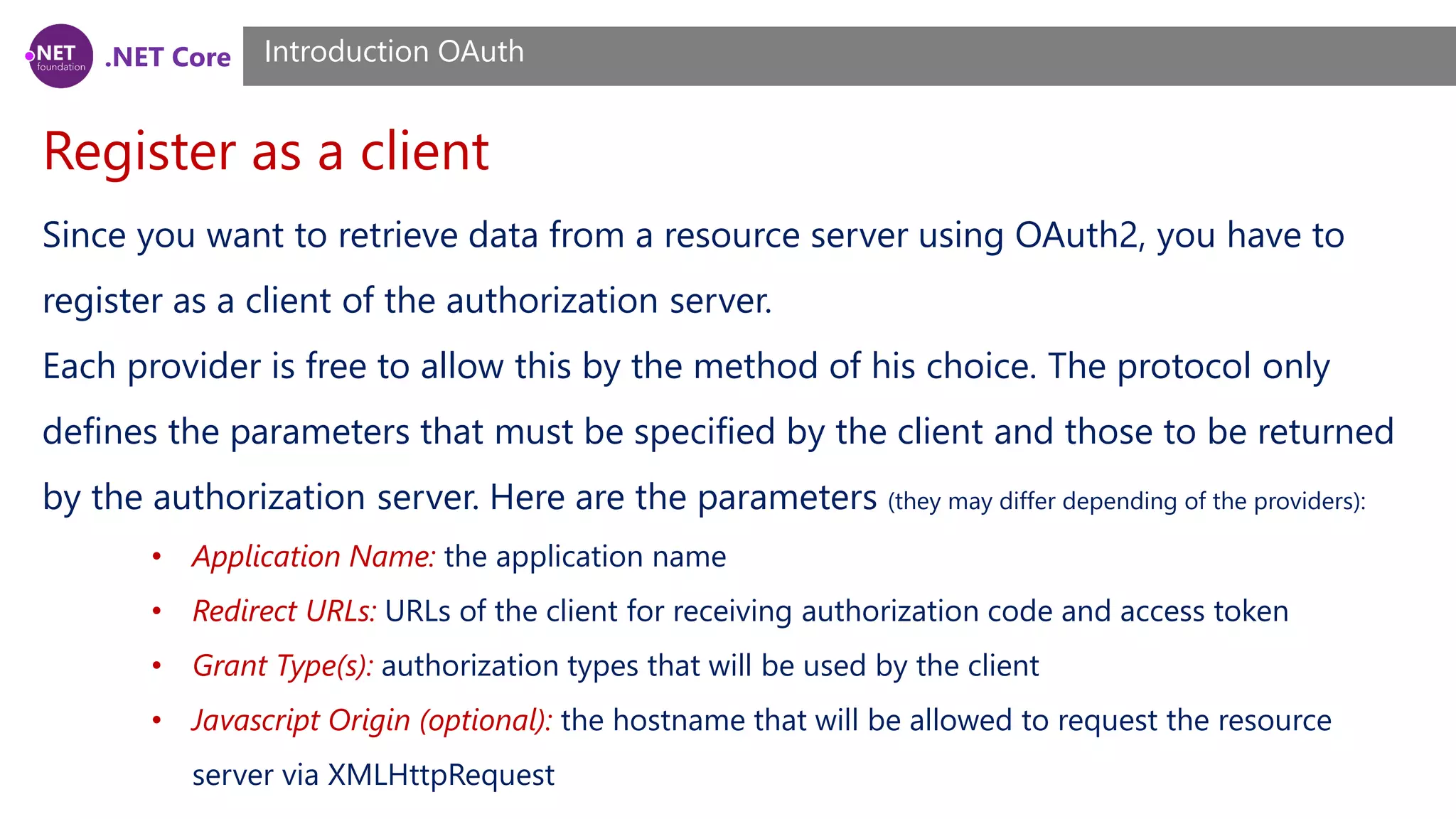 .NET Core
Register as a client
Introduction OAuth
Since you want to retrieve data from a resource server using OAuth2, you have to
register as a client of the authorization server.
Each provider is free to allow this by the method of his choice. The protocol only
defines the parameters that must be specified by the client and those to be returned
by the authorization server. Here are the parameters (they may differ depending of the providers):
• Application Name: the application name
• Redirect URLs: URLs of the client for receiving authorization code and access token
• Grant Type(s): authorization types that will be used by the client
• Javascript Origin (optional): the hostname that will be allowed to request the resource
server via XMLHttpRequest
 