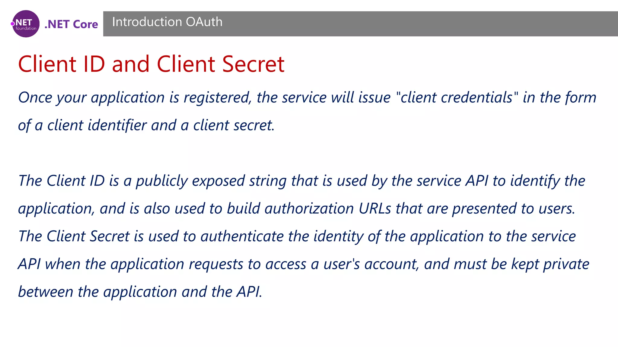.NET Core
Client ID and Client Secret
Introduction OAuth
Once your application is registered, the service will issue "client credentials" in the form
of a client identifier and a client secret.
The Client ID is a publicly exposed string that is used by the service API to identify the
application, and is also used to build authorization URLs that are presented to users.
The Client Secret is used to authenticate the identity of the application to the service
API when the application requests to access a user's account, and must be kept private
between the application and the API.
 