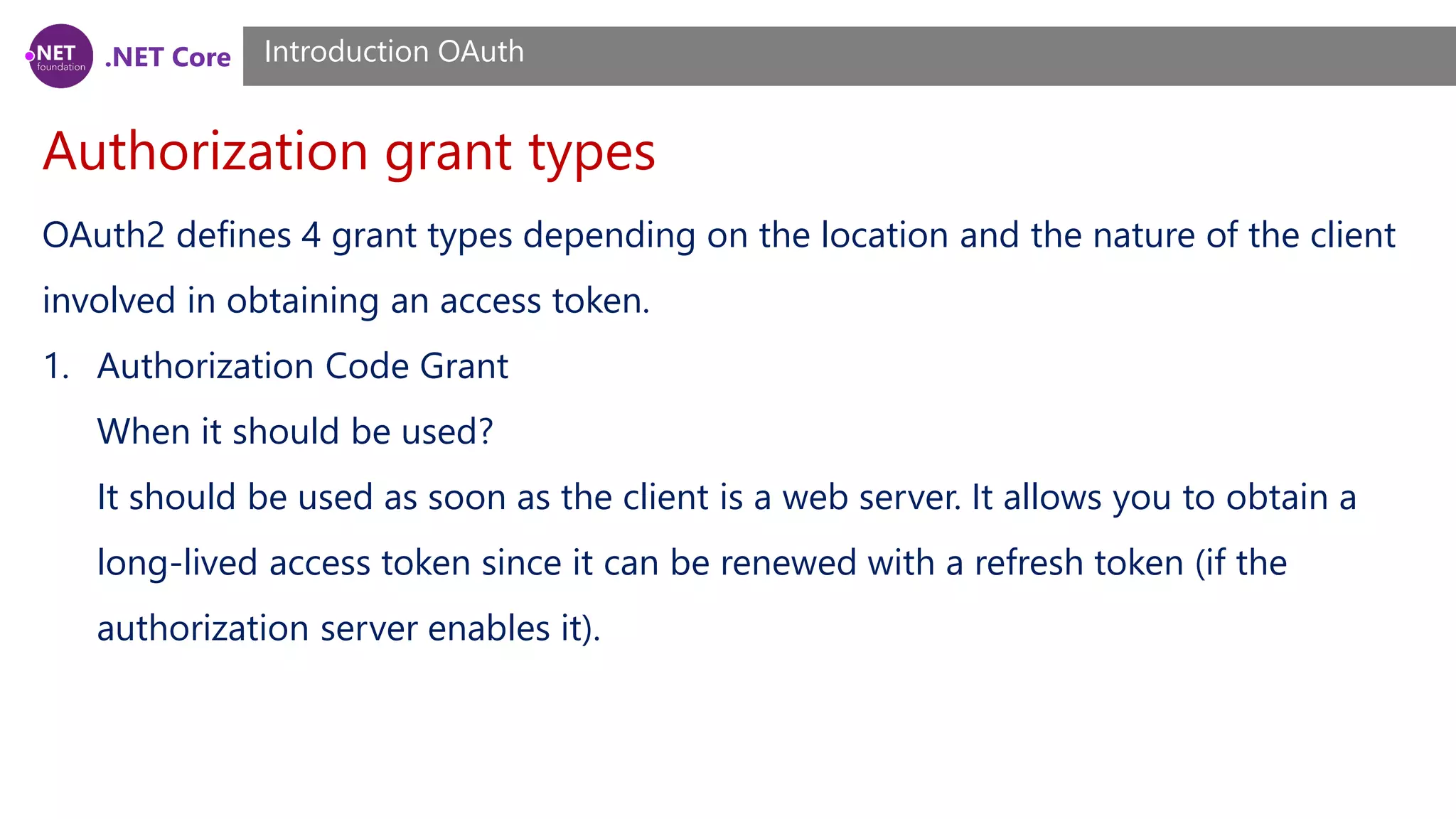 .NET Core
Authorization grant types
Introduction OAuth
OAuth2 defines 4 grant types depending on the location and the nature of the client
involved in obtaining an access token.
1. Authorization Code Grant
When it should be used?
It should be used as soon as the client is a web server. It allows you to obtain a
long-lived access token since it can be renewed with a refresh token (if the
authorization server enables it).
 