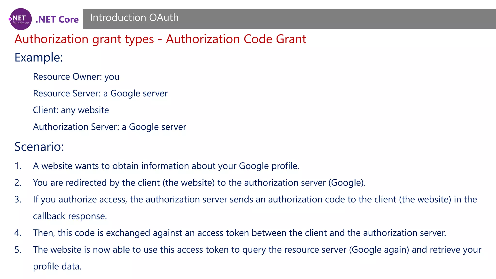 .NET Core
Authorization grant types - Authorization Code Grant
Introduction OAuth
Example:
Resource Owner: you
Resource Server: a Google server
Client: any website
Authorization Server: a Google server
Scenario:
1. A website wants to obtain information about your Google profile.
2. You are redirected by the client (the website) to the authorization server (Google).
3. If you authorize access, the authorization server sends an authorization code to the client (the website) in the
callback response.
4. Then, this code is exchanged against an access token between the client and the authorization server.
5. The website is now able to use this access token to query the resource server (Google again) and retrieve your
profile data.
 