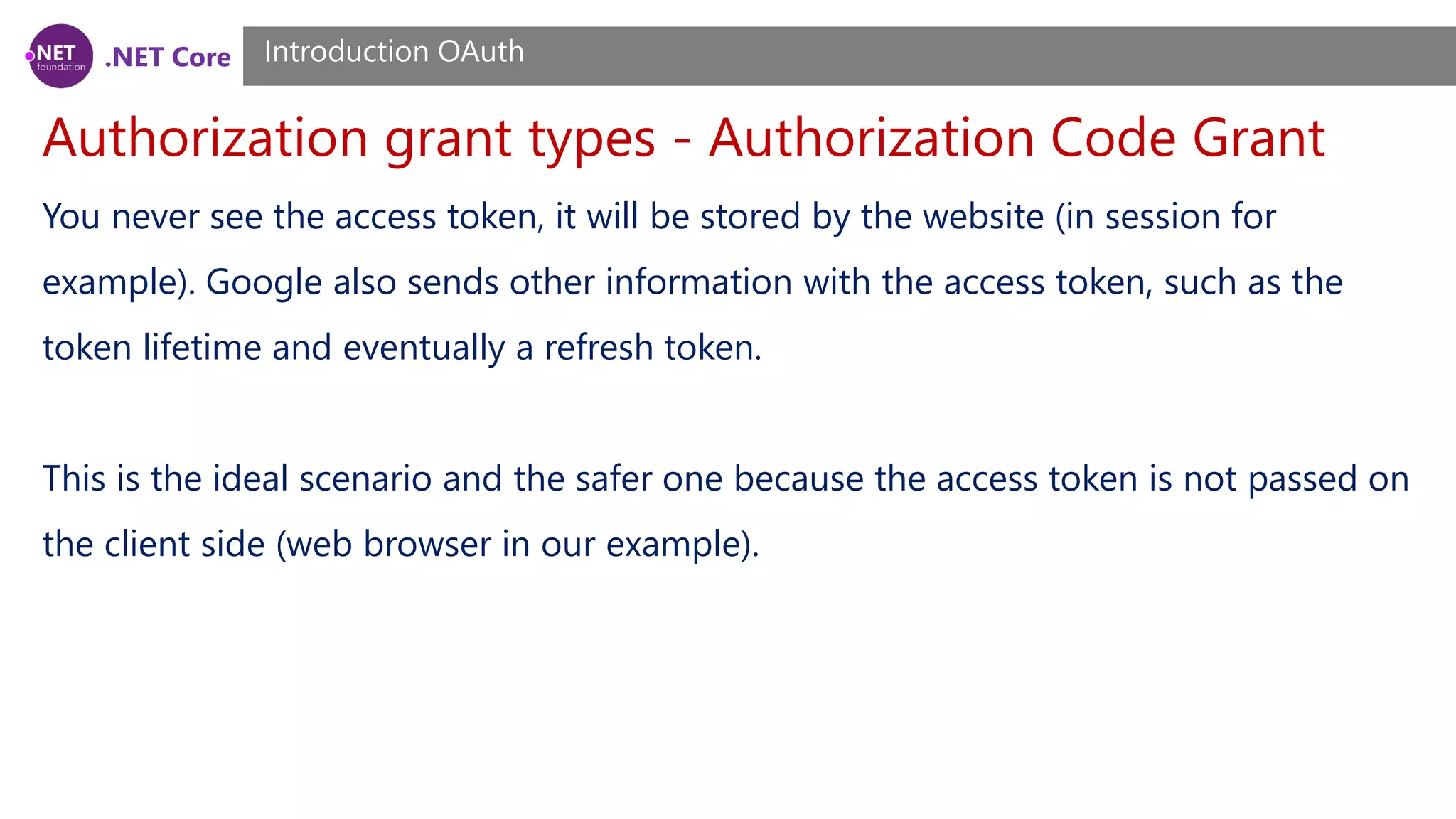 .NET Core
Authorization grant types - Authorization Code Grant
Introduction OAuth
You never see the access token, it will be stored by the website (in session for
example). Google also sends other information with the access token, such as the
token lifetime and eventually a refresh token.
This is the ideal scenario and the safer one because the access token is not passed on
the client side (web browser in our example).
 