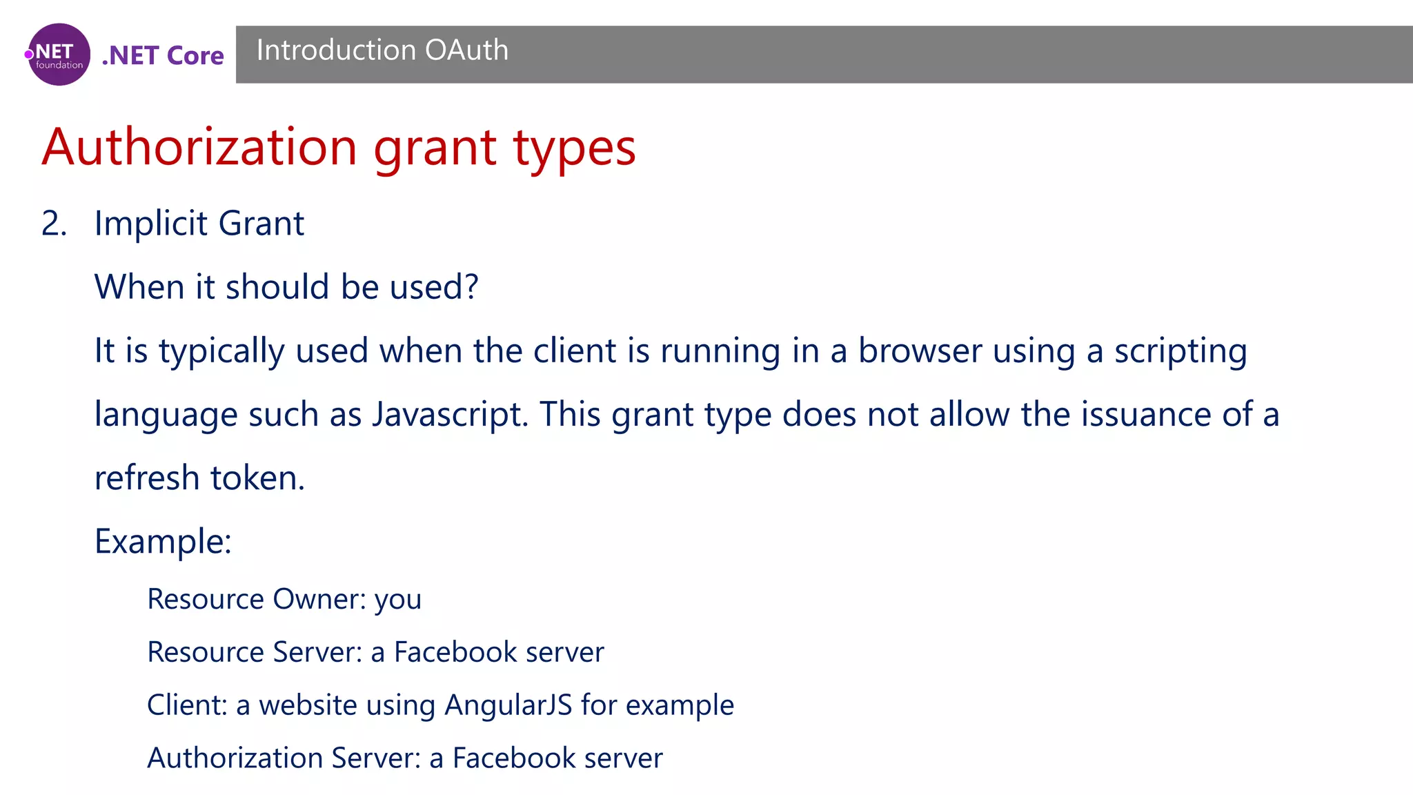 .NET Core
Authorization grant types
Introduction OAuth
2. Implicit Grant
When it should be used?
It is typically used when the client is running in a browser using a scripting
language such as Javascript. This grant type does not allow the issuance of a
refresh token.
Example:
Resource Owner: you
Resource Server: a Facebook server
Client: a website using AngularJS for example
Authorization Server: a Facebook server
 