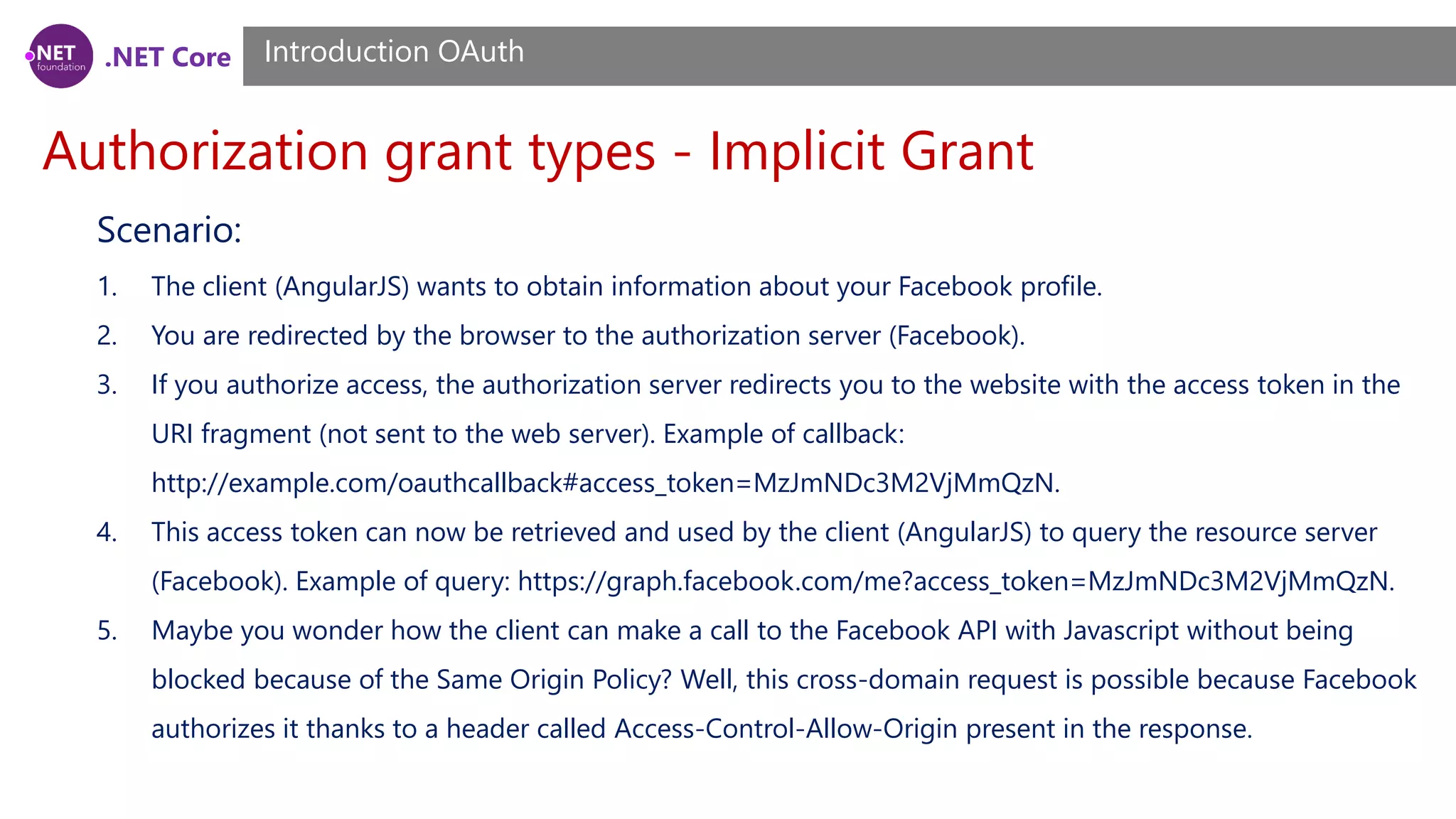 .NET Core
Authorization grant types - Implicit Grant
Introduction OAuth
Scenario:
1. The client (AngularJS) wants to obtain information about your Facebook profile.
2. You are redirected by the browser to the authorization server (Facebook).
3. If you authorize access, the authorization server redirects you to the website with the access token in the
URI fragment (not sent to the web server). Example of callback:
http://example.com/oauthcallback#access_token=MzJmNDc3M2VjMmQzN.
4. This access token can now be retrieved and used by the client (AngularJS) to query the resource server
(Facebook). Example of query: https://graph.facebook.com/me?access_token=MzJmNDc3M2VjMmQzN.
5. Maybe you wonder how the client can make a call to the Facebook API with Javascript without being
blocked because of the Same Origin Policy? Well, this cross-domain request is possible because Facebook
authorizes it thanks to a header called Access-Control-Allow-Origin present in the response.
 