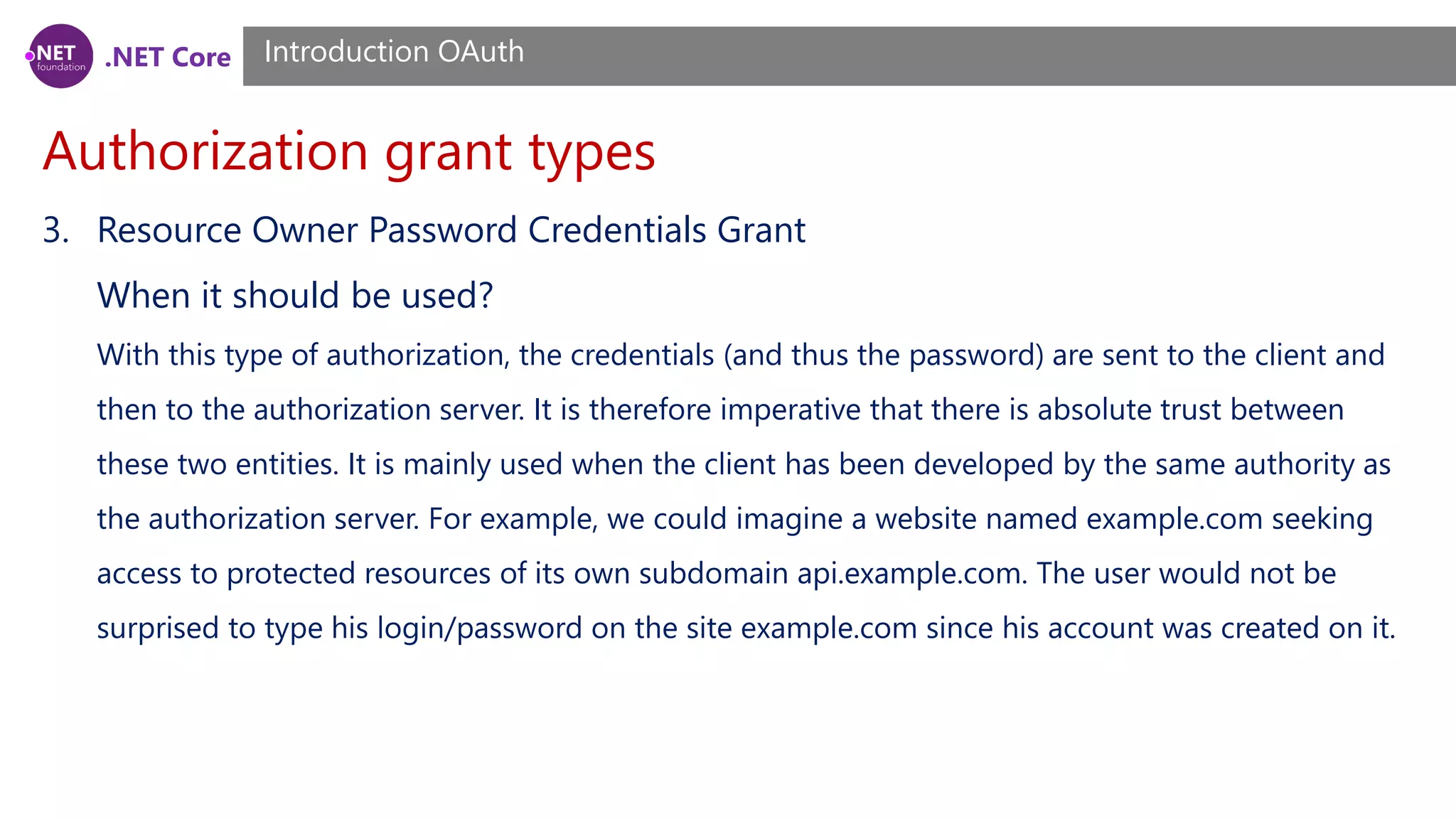 .NET Core
Authorization grant types
Introduction OAuth
3. Resource Owner Password Credentials Grant
When it should be used?
With this type of authorization, the credentials (and thus the password) are sent to the client and
then to the authorization server. It is therefore imperative that there is absolute trust between
these two entities. It is mainly used when the client has been developed by the same authority as
the authorization server. For example, we could imagine a website named example.com seeking
access to protected resources of its own subdomain api.example.com. The user would not be
surprised to type his login/password on the site example.com since his account was created on it.
 
