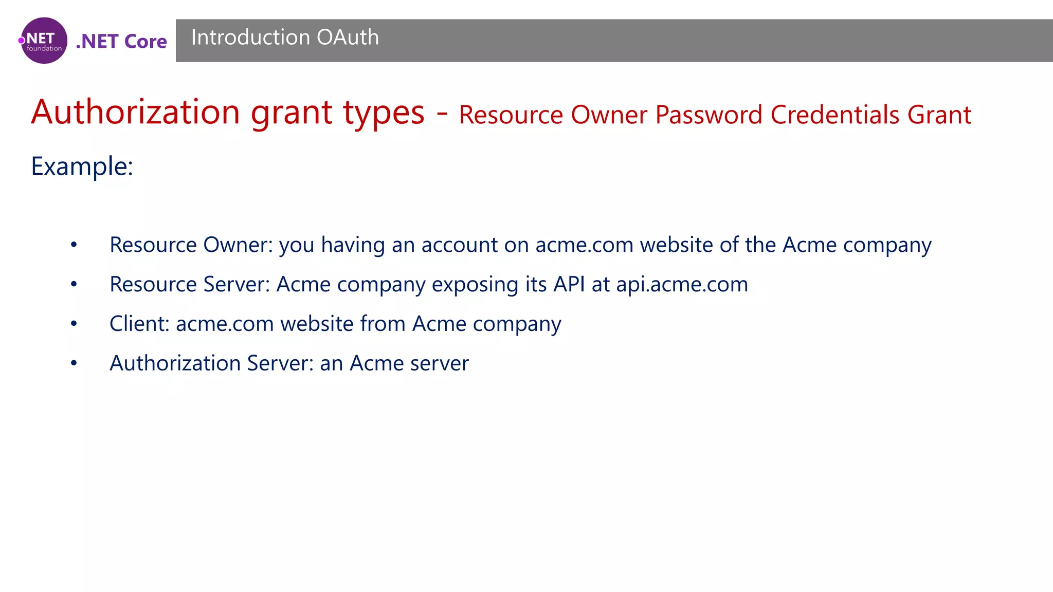 .NET Core
Authorization grant types - Resource Owner Password Credentials Grant
Introduction OAuth
Example:
• Resource Owner: you having an account on acme.com website of the Acme company
• Resource Server: Acme company exposing its API at api.acme.com
• Client: acme.com website from Acme company
• Authorization Server: an Acme server
 