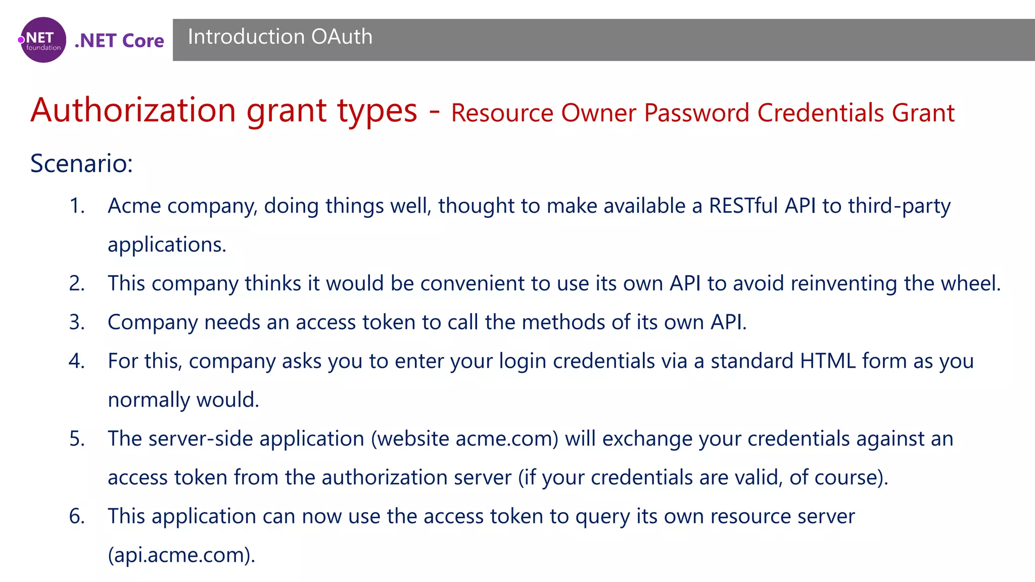 .NET Core
Authorization grant types - Resource Owner Password Credentials Grant
Introduction OAuth
Scenario:
1. Acme company, doing things well, thought to make available a RESTful API to third-party
applications.
2. This company thinks it would be convenient to use its own API to avoid reinventing the wheel.
3. Company needs an access token to call the methods of its own API.
4. For this, company asks you to enter your login credentials via a standard HTML form as you
normally would.
5. The server-side application (website acme.com) will exchange your credentials against an
access token from the authorization server (if your credentials are valid, of course).
6. This application can now use the access token to query its own resource server
(api.acme.com).
 