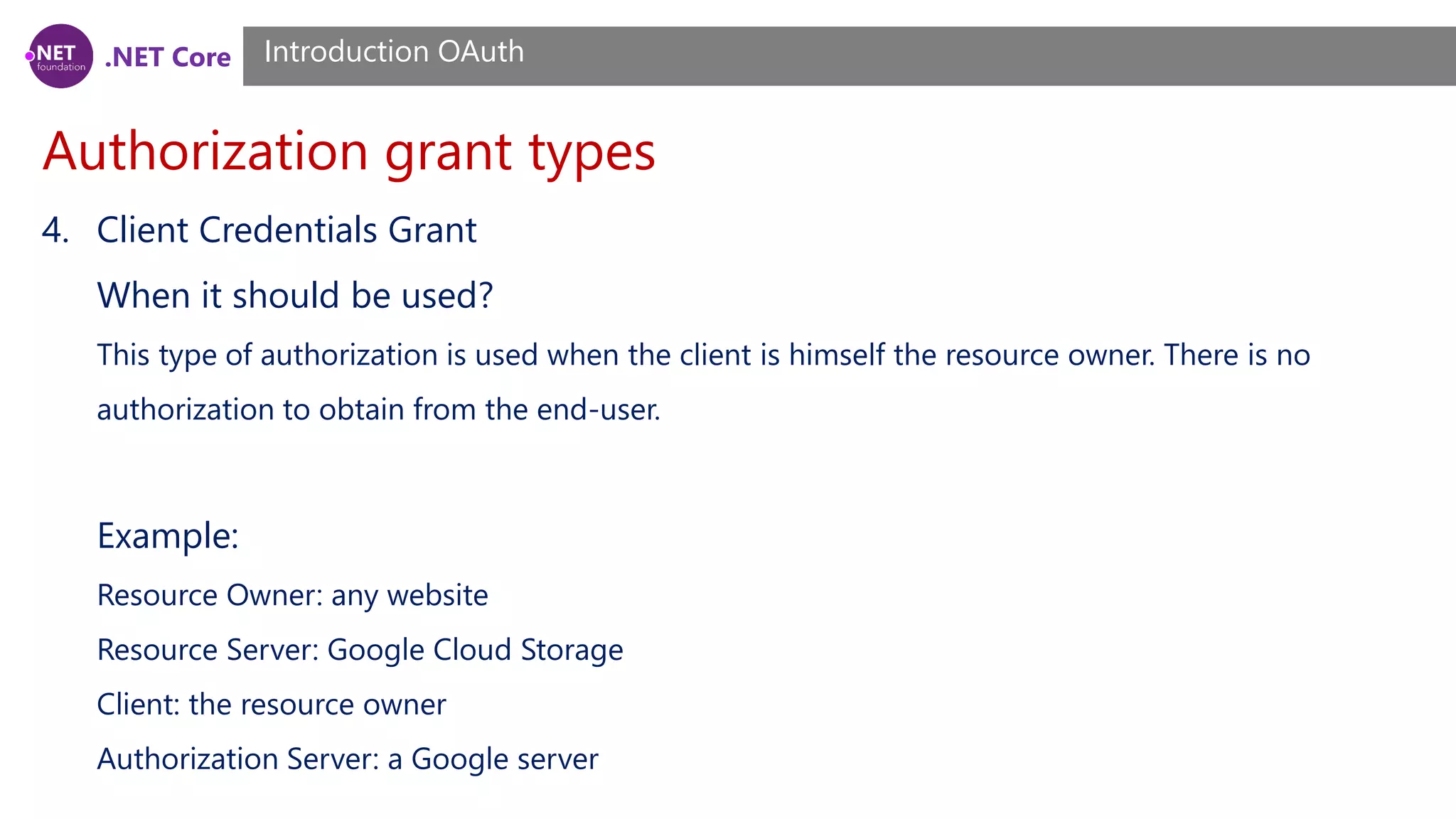 .NET Core
Authorization grant types
Introduction OAuth
4. Client Credentials Grant
When it should be used?
This type of authorization is used when the client is himself the resource owner. There is no
authorization to obtain from the end-user.
Example:
Resource Owner: any website
Resource Server: Google Cloud Storage
Client: the resource owner
Authorization Server: a Google server
 